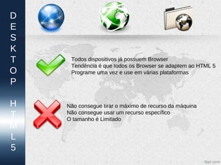 D
E
S
K
T    Todos dispositivos já possuem Browser
     Tendência é que todos os Browser se adaptem ao HTML 5
O    Programe uma vez e use em várias plataformas
P

H   Não consegue tirar o máximo de recurso da máquina
T   Não consegue usar um recurso específico
    O tamanho é Limitado
M
L
5
 