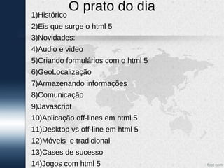 1)Histórico
            O prato do dia
2)Eis que surge o html 5
3)Novidades:
4)Audio e video
5)Criando formulários com o html 5
6)GeoLocalização
7)Armazenando informações
8)Comunicação
9)Javascript
10)Aplicação off-lines em html 5
11)Desktop vs off-line em html 5
12)Móveis e tradicional
13)Cases de sucesso
14)Jogos com html 5
 