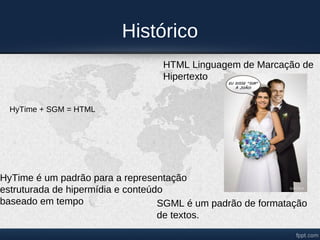 Histórico
                                  HTML Linguagem de Marcação de
                                  Hipertexto


  HyTime + SGM = HTML




HyTime é um padrão para a representação
estruturada de hipermídia e conteúdo
baseado em tempo                   SGML é um padrão de formatação
                                   de textos.
 