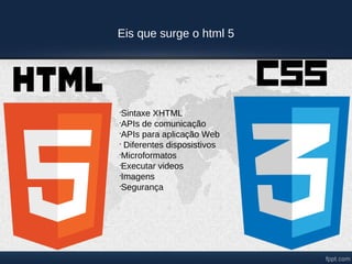 Eis que surge o html 5




•
 Sintaxe XHTML
•
 APIs de comunicação
•
 APIs para aplicação Web
•
  Diferentes disposistivos
•
 Microformatos
•
 Executar videos
•
 Imagens
•
 Segurança
 
