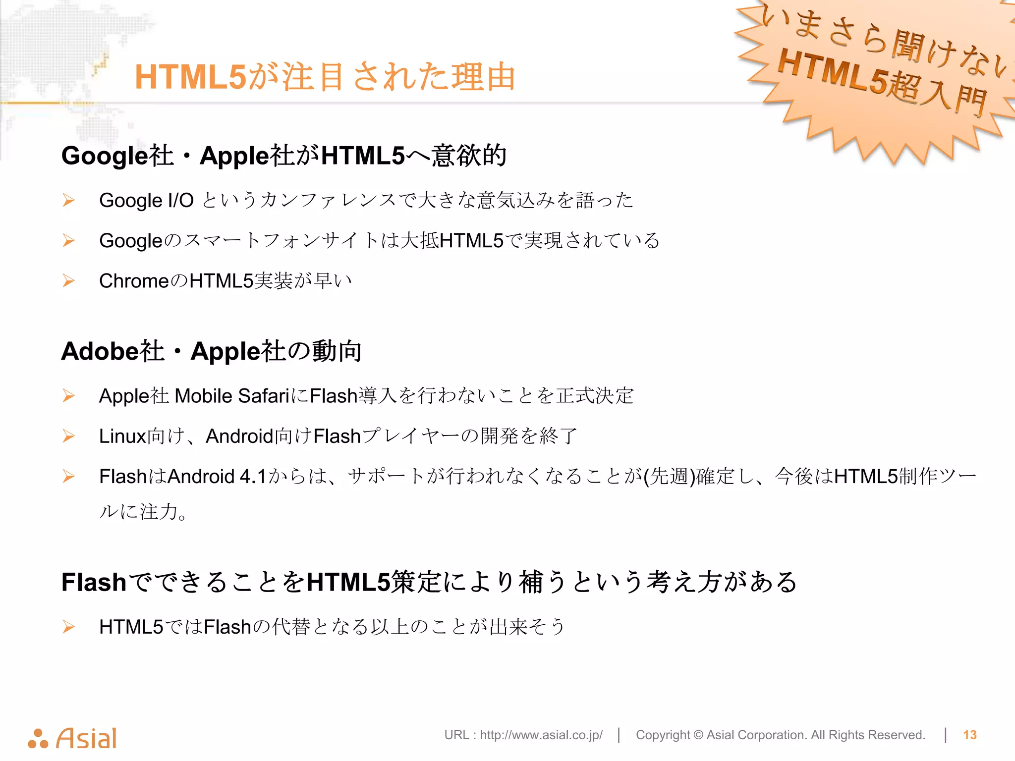 HTML5が注目された理由

Google社・Apple社がHTML5へ意欲的
   Google I/O というカンファレンスで大きな意気込みを語った

   Googleのスマートフォンサイトは大抵HTML5で実現されている

   ChromeのHTML5実装が早い


Adobe社・Apple社の動向
   Apple社 Mobile SafariにFlash導入を行わないことを正式決定

   Linux向け、Android向けFlashプレイヤーの開発を終了

   FlashはAndroid 4.1からは、サポートが行われなくなることが(先週)確定し、今後はHTML5制作ツー
    ルに注力。


FlashでできることをHTML5策定により補うという考え方がある
   HTML5ではFlashの代替となる以上のことが出来そう




                             URL : http://www.asial.co.jp/ │   Copyright © Asial Corporation. All Rights Reserved.   │   13
 