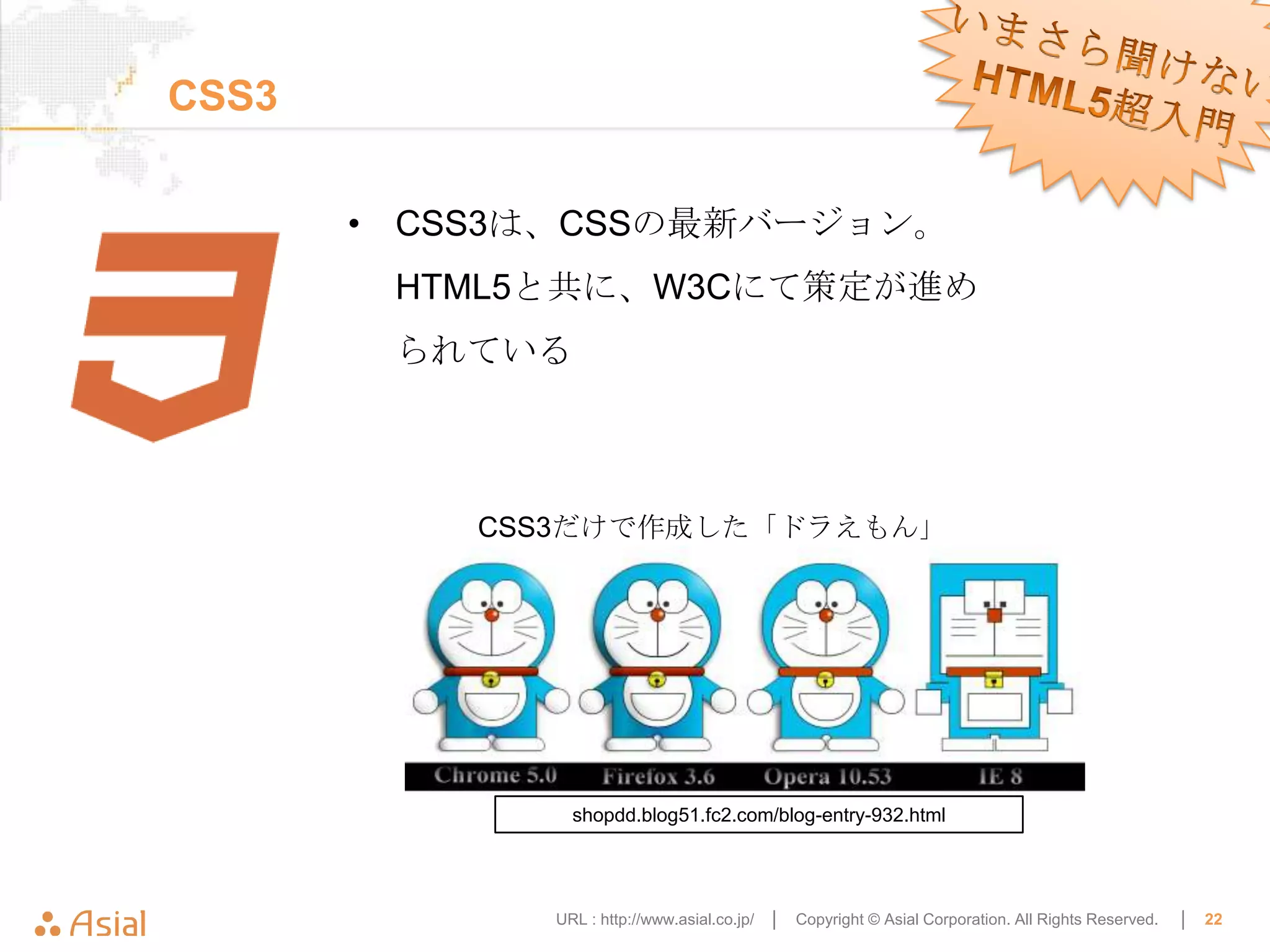 CSS3

       • CSS3は、CSSの最新バージョン。
        HTML5と共に、W3Cにて策定が進め
        られている



           CSS3だけで作成した「ドラえもん」




               shopdd.blog51.fc2.com/blog-entry-932.html




             URL : http://www.asial.co.jp/ │   Copyright © Asial Corporation. All Rights Reserved.   │   22
 