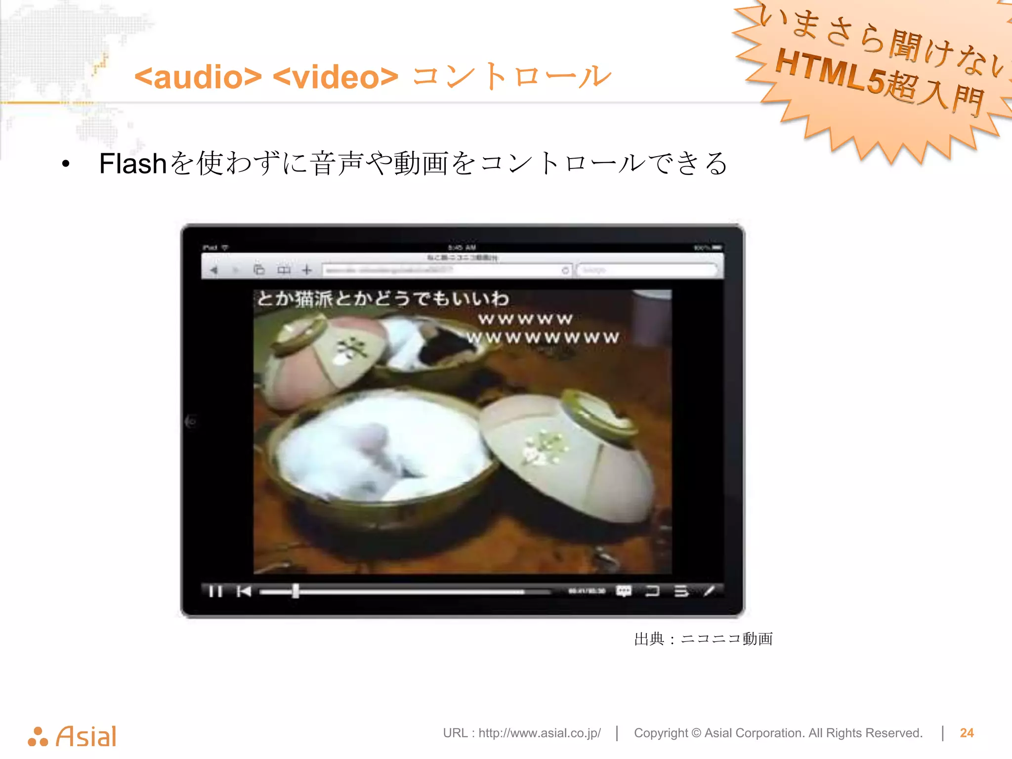 <audio> <video> コントロール

• Flashを使わずに音声や動画をコントロールできる




                                                  出典：ニコニコ動画




                URL : http://www.asial.co.jp/ │   Copyright © Asial Corporation. All Rights Reserved.   │   24
 