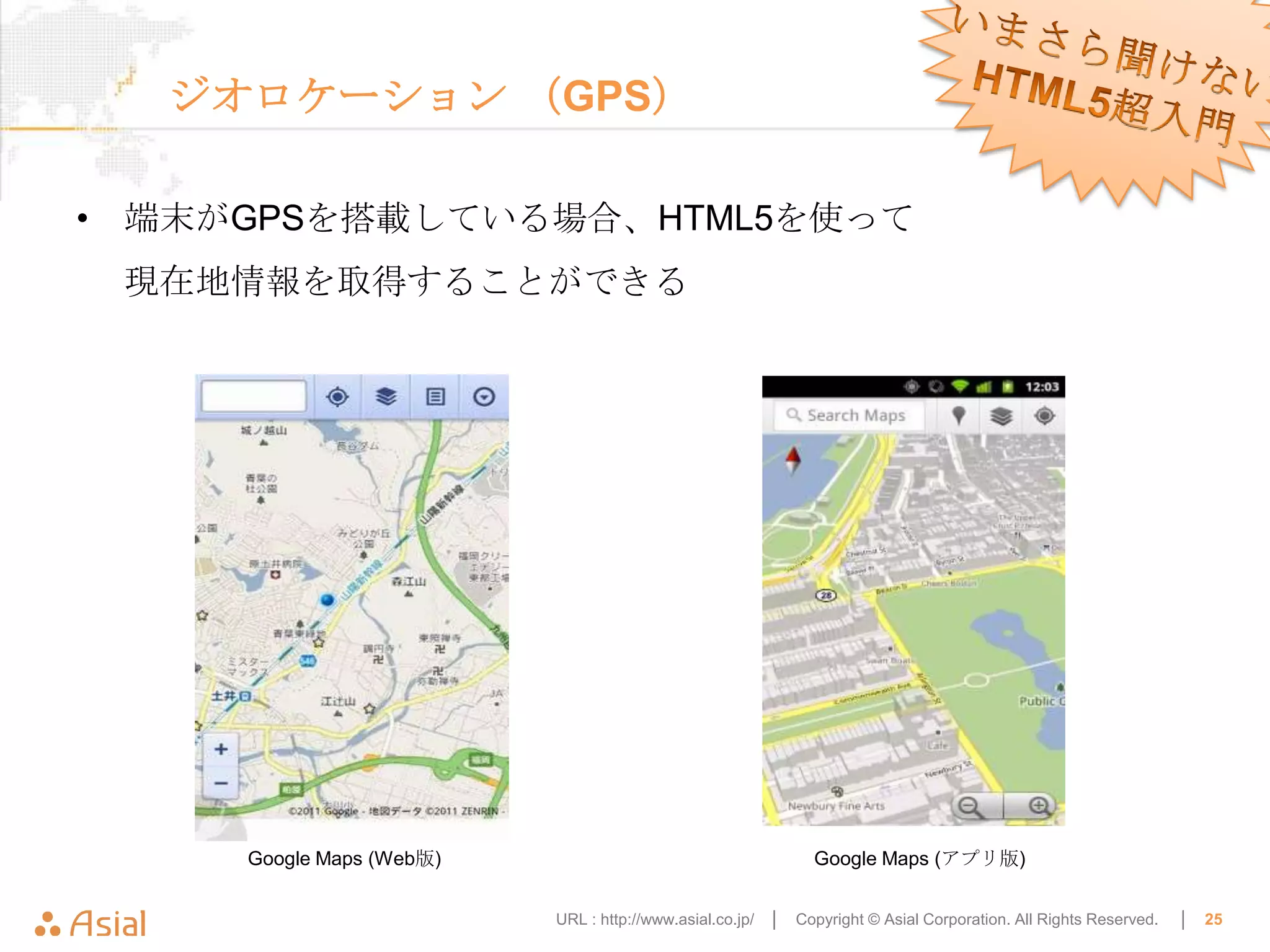 ジオロケーション （GPS）

• 端末がGPSを搭載している場合、HTML5を使って
 現在地情報を取得することができる




     Google Maps (Web版)                                       Google Maps (アプリ版)


                          URL : http://www.asial.co.jp/ │   Copyright © Asial Corporation. All Rights Reserved.   │   25
 