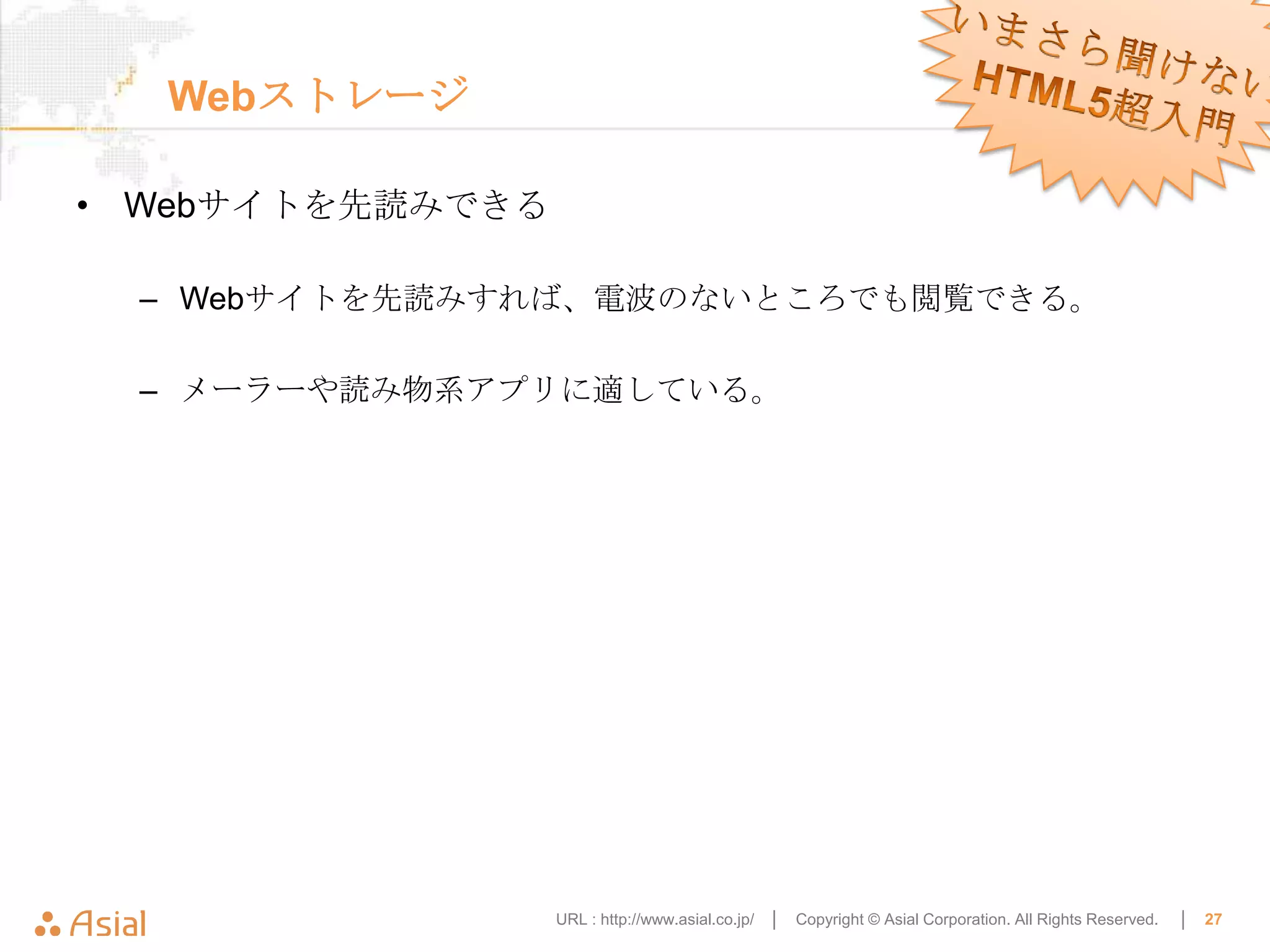 Webストレージ

• Webサイトを先読みできる

  – Webサイトを先読みすれば、電波のないところでも閲覧できる。

  – メーラーや読み物系アプリに適している。




                  URL : http://www.asial.co.jp/ │   Copyright © Asial Corporation. All Rights Reserved.   │   27
 