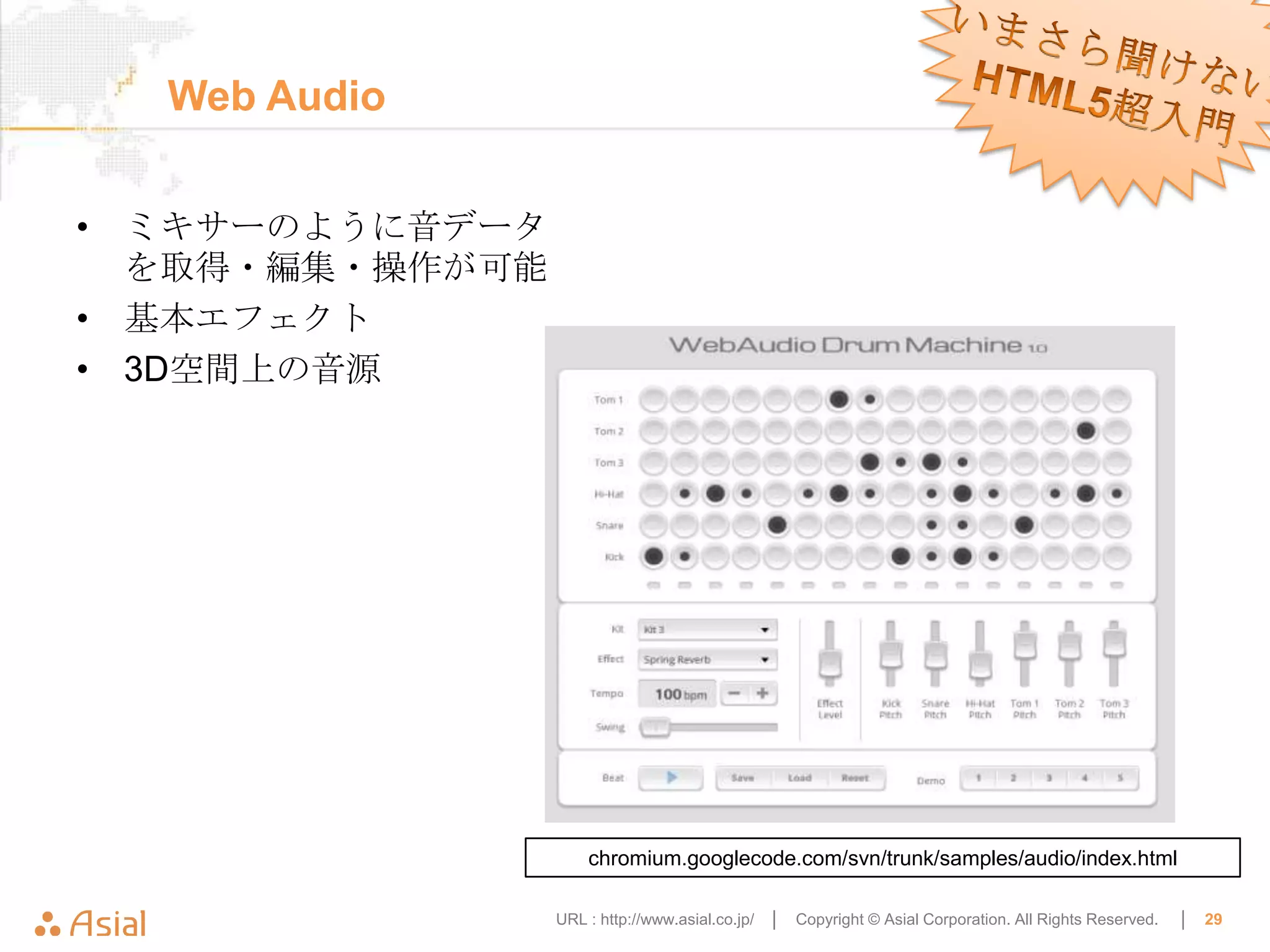 Web Audio


• ミキサーのように音データ
  を取得・編集・操作が可能
• 基本エフェクト
• 3D空間上の音源




                     chromium.googlecode.com/svn/trunk/samples/audio/index.html

                 URL : http://www.asial.co.jp/ │   Copyright © Asial Corporation. All Rights Reserved.   │   29
 