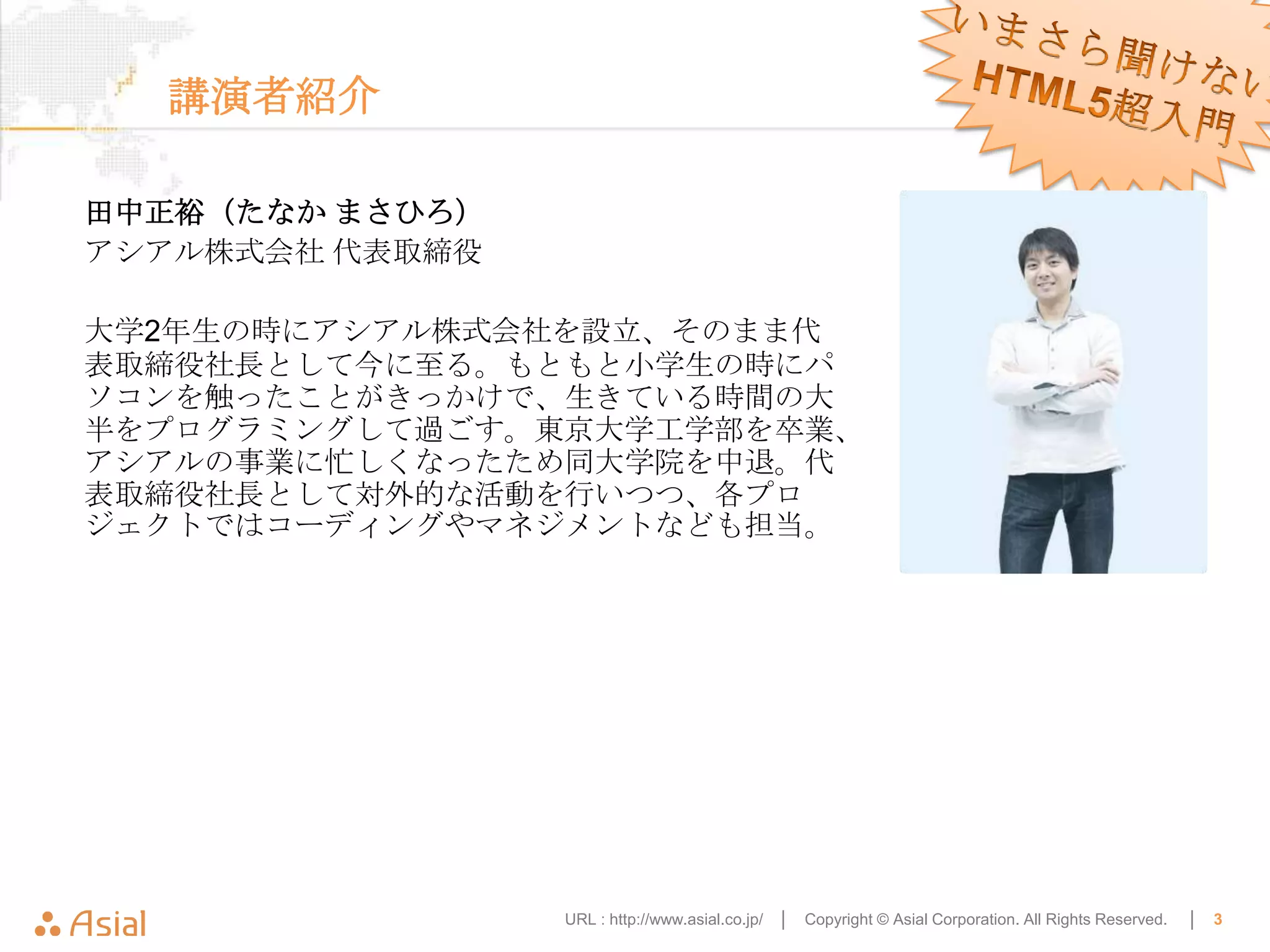 講演者紹介

田中正裕（たなか まさひろ）
アシアル株式会社 代表取締役

大学2年生の時にアシアル株式会社を設立、そのまま代
表取締役社長として今に至る。もともと小学生の時にパ
ソコンを触ったことがきっかけで、生きている時間の大
半をプログラミングして過ごす。東京大学工学部を卒業、
アシアルの事業に忙しくなったため同大学院を中退。代
表取締役社長として対外的な活動を行いつつ、各プロ
ジェクトではコーディングやマネジメントなども担当。




                 URL : http://www.asial.co.jp/ │   Copyright © Asial Corporation. All Rights Reserved.   │   3
 