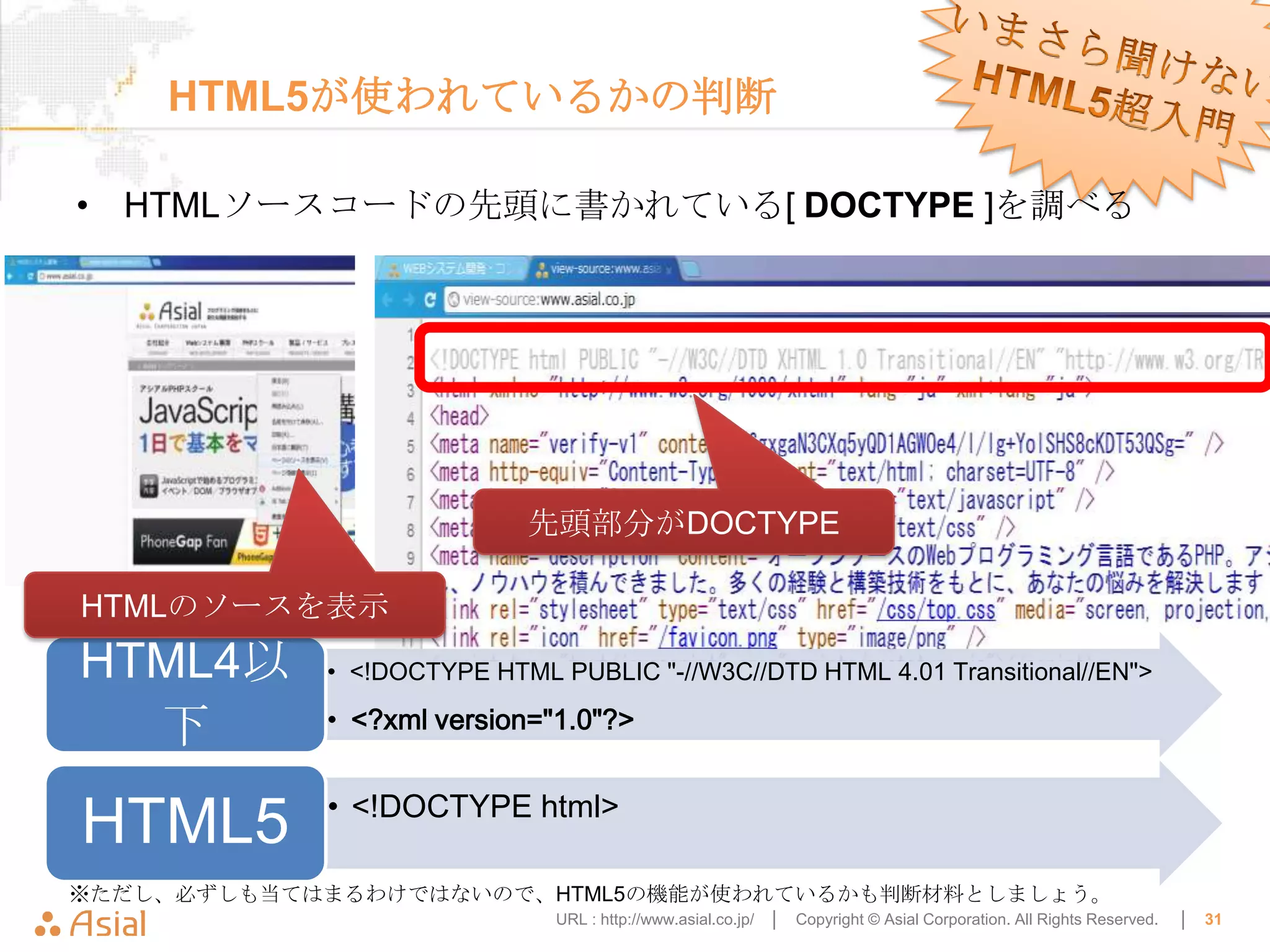 HTML5が使われているかの判断

• HTMLソースコードの先頭に書かれている[ DOCTYPE ]を調べる




                           先頭部分がDOCTYPE

HTMLのソースを表示
HTML4以      • <!DOCTYPE HTML PUBLIC "-//W3C//DTD HTML 4.01 Transitional//EN">

  下         • <?xml version="1.0"?>


            • <!DOCTYPE html>
HTML5
※ただし、必ずしも当てはまるわけではないので、HTML5の機能が使われているかも判断材料としましょう。
                              URL : http://www.asial.co.jp/ │   Copyright © Asial Corporation. All Rights Reserved.   │   31
 