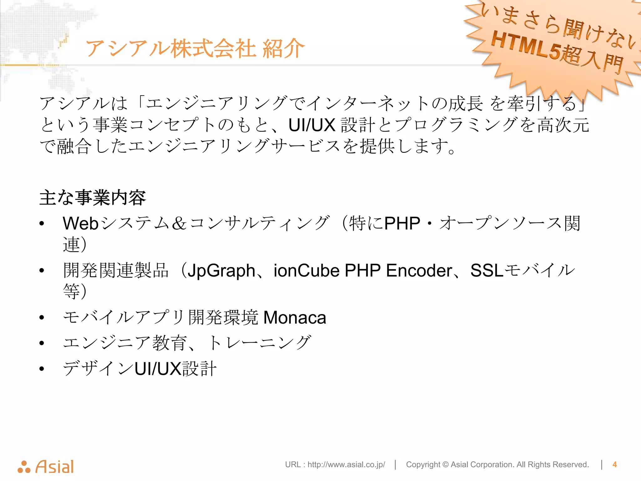 アシアル株式会社 紹介

アシアルは「エンジニアリングでインターネットの成長 を牽引する」
という事業コンセプトのもと、UI/UX 設計とプログラミングを高次元
で融合したエンジニアリングサービスを提供します。

主な事業内容
• Webシステム＆コンサルティング（特にPHP・オープンソース関
  連）
• 開発関連製品（JpGraph、ionCube PHP Encoder、SSLモバイル
  等）
• モバイルアプリ開発環境 Monaca
• エンジニア教育、トレーニング
• デザインUI/UX設計




                   URL : http://www.asial.co.jp/ │   Copyright © Asial Corporation. All Rights Reserved.   │   4
 