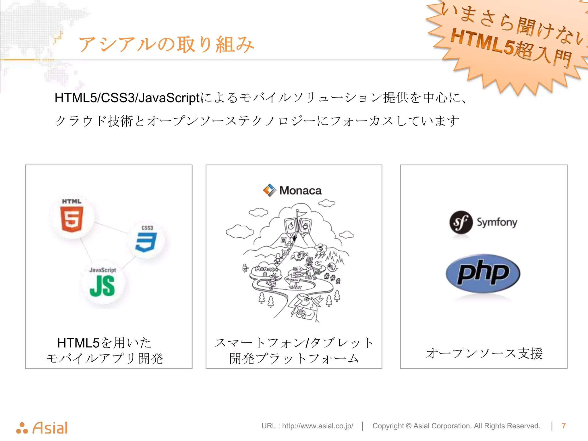 アシアルの取り組み

HTML5/CSS3/JavaScriptによるモバイルソリューション提供を中心に、
クラウド技術とオープンソーステクノロジーにフォーカスしています




 HTML5を用いた     スマートフォン/タブレット
モバイルアプリ開発       開発プラットフォーム                                            オープンソース支援




                    URL : http://www.asial.co.jp/ │   Copyright © Asial Corporation. All Rights Reserved.   │   7
 