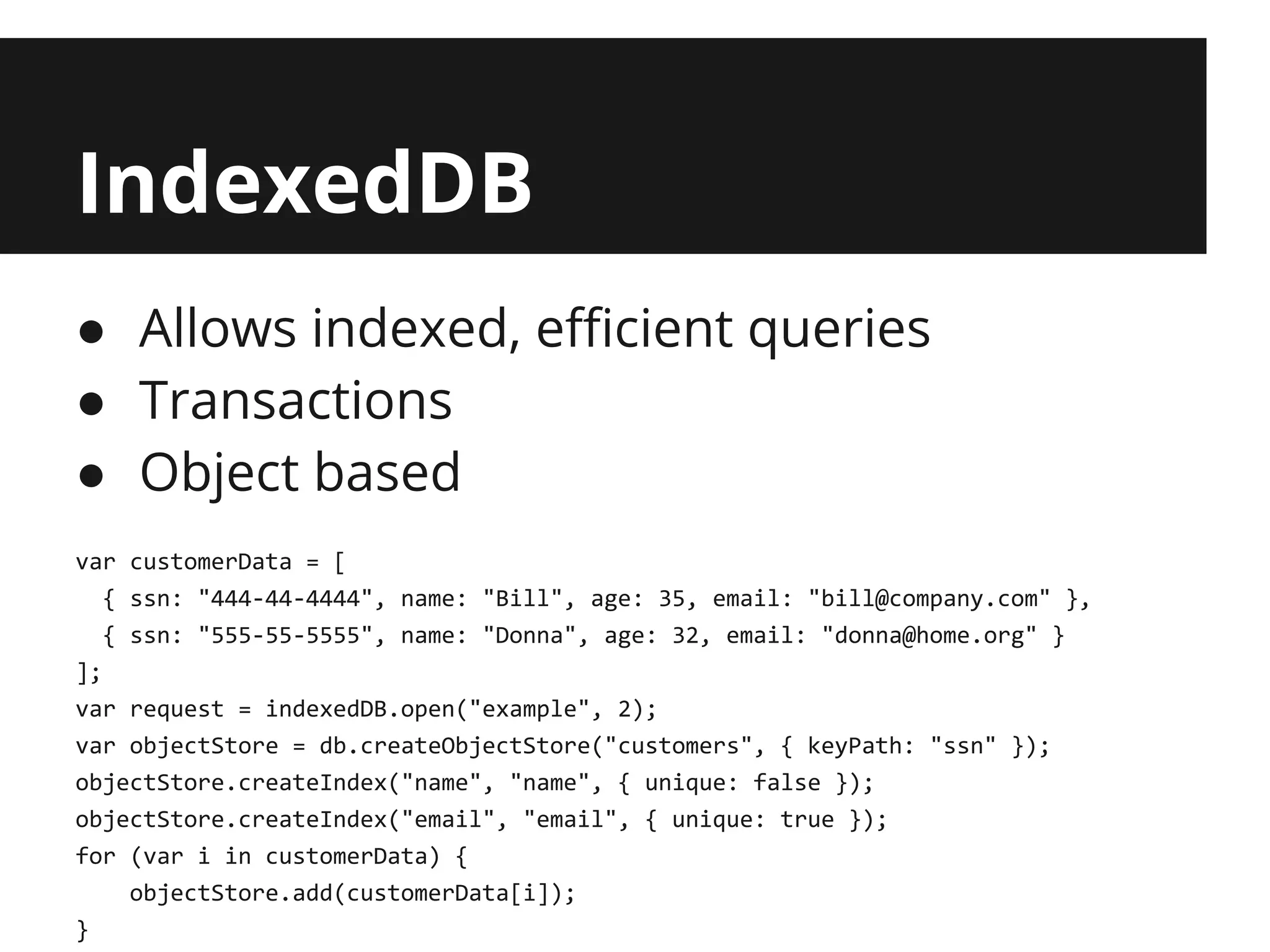IndexedDB
● Allows indexed, efficient queries
● Transactions
● Object based
var customerData = [
   { ssn: "444-44-4444", name: "Bill", age: 35, email: "bill@company.com" },
   { ssn: "555-55-5555", name: "Donna", age: 32, email: "donna@home.org" }
];
var request = indexedDB.open("example", 2);
var objectStore = db.createObjectStore("customers", { keyPath: "ssn" });
objectStore.createIndex("name", "name", { unique: false });
objectStore.createIndex("email", "email", { unique: true });
for (var i in customerData) {
     objectStore.add(customerData[i]);
}
 