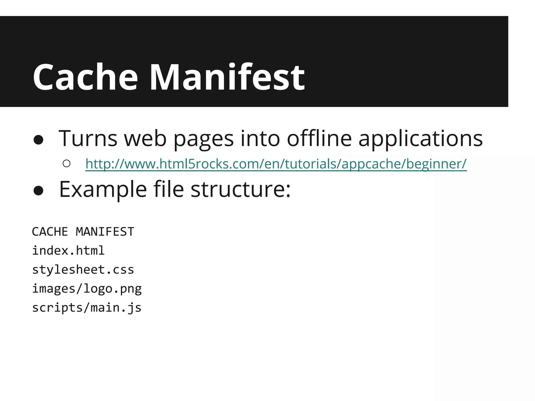 Cache Manifest
● Turns web pages into offline applications
   ○   http://www.html5rocks.com/en/tutorials/appcache/beginner/

● Example file structure:
CACHE MANIFEST
index.html
stylesheet.css
images/logo.png
scripts/main.js
 
