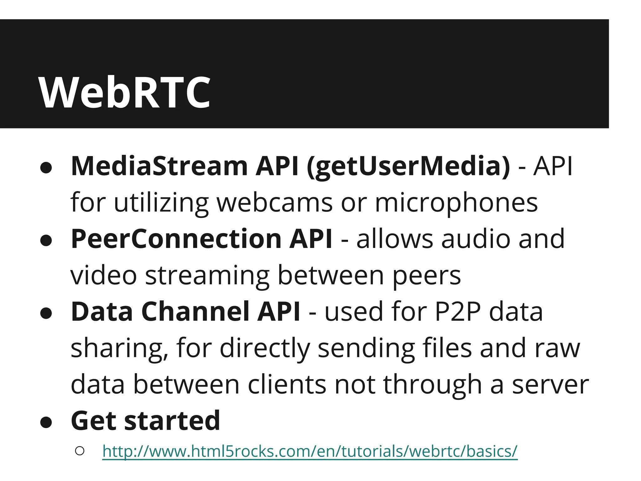 WebRTC
● MediaStream API (getUserMedia) - API
  for utilizing webcams or microphones
● PeerConnection API - allows audio and
  video streaming between peers
● Data Channel API - used for P2P data
  sharing, for directly sending files and raw
  data between clients not through a server
● Get started
  ○   http://www.html5rocks.com/en/tutorials/webrtc/basics/
 