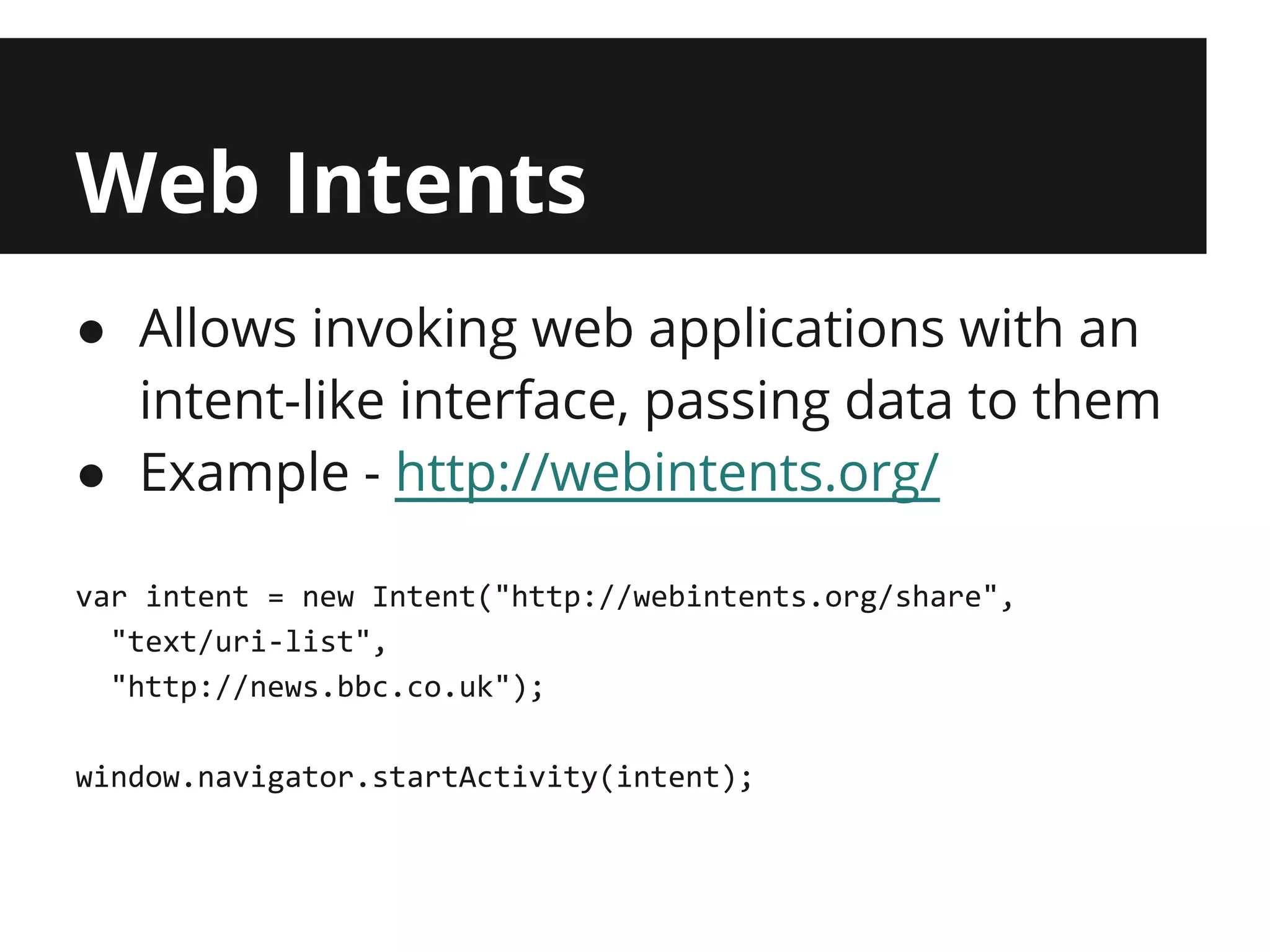 Web Intents
● Allows invoking web applications with an
  intent-like interface, passing data to them
● Example - http://webintents.org/

var intent = new Intent("http://webintents.org/share",
  "text/uri-list",
  "http://news.bbc.co.uk");

window.navigator.startActivity(intent);
 