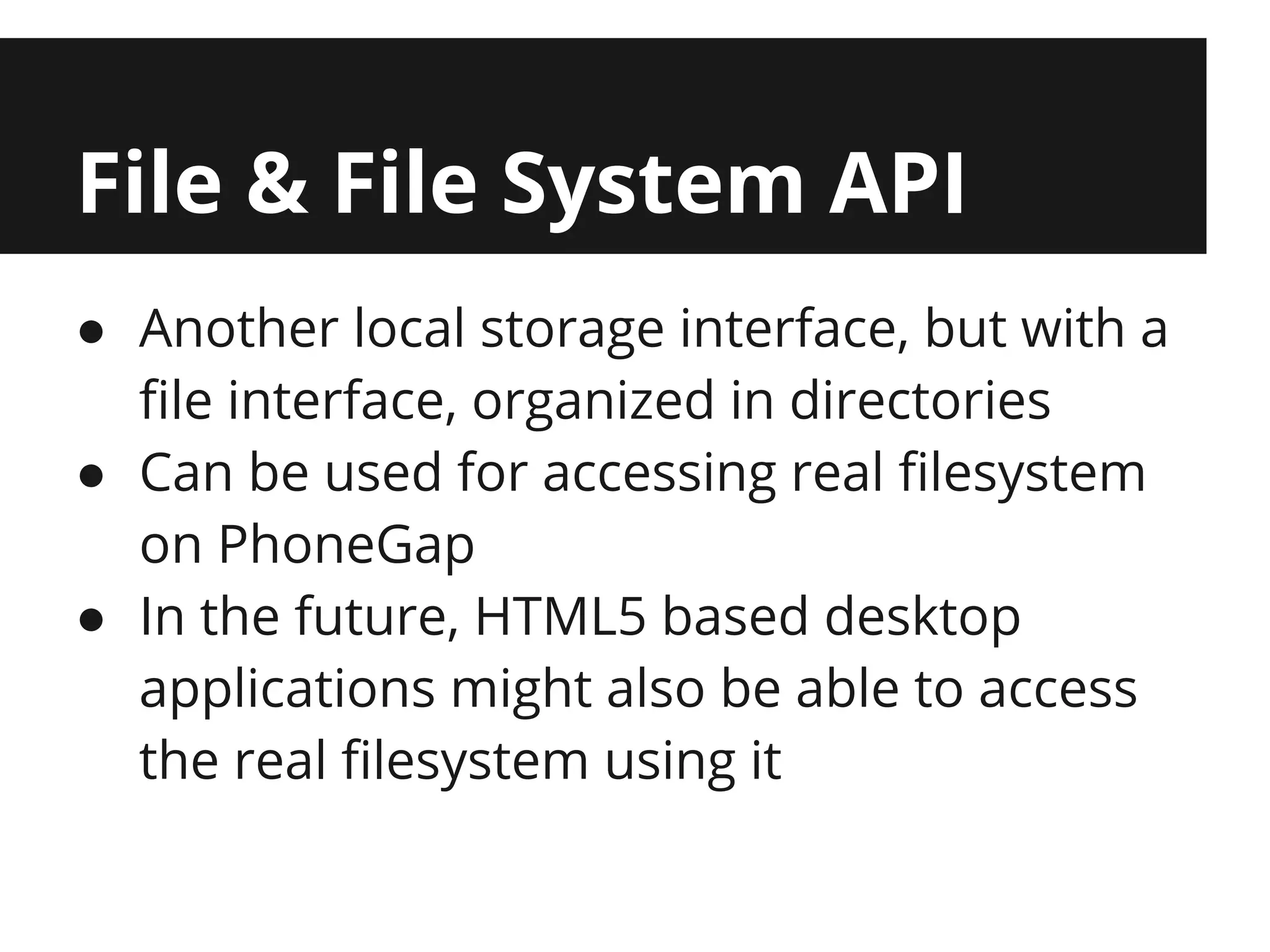 File & File System API
● Another local storage interface, but with a
  file interface, organized in directories
● Can be used for accessing real filesystem
  on PhoneGap
● In the future, HTML5 based desktop
  applications might also be able to access
  the real filesystem using it
 