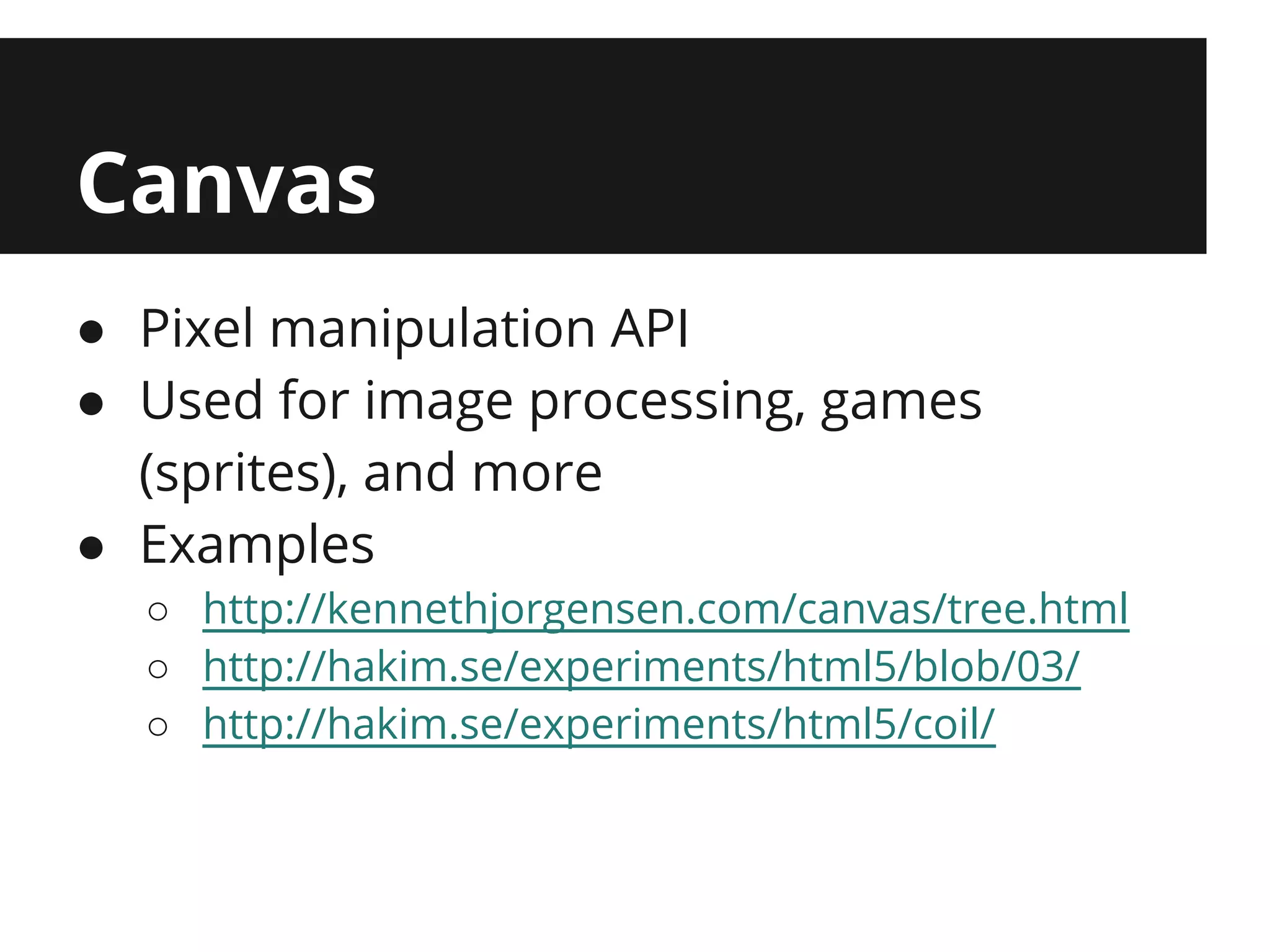 Canvas
● Pixel manipulation API
● Used for image processing, games
  (sprites), and more
● Examples
  ○ http://kennethjorgensen.com/canvas/tree.html
  ○ http://hakim.se/experiments/html5/blob/03/
  ○ http://hakim.se/experiments/html5/coil/
 