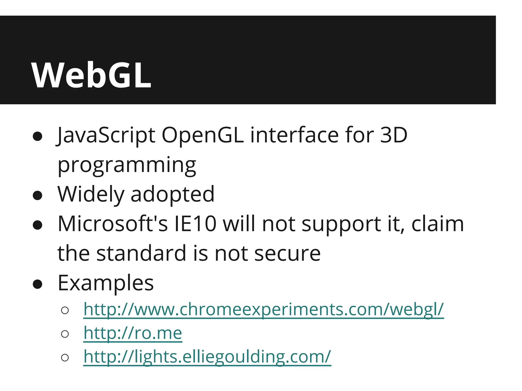 WebGL
● JavaScript OpenGL interface for 3D
  programming
● Widely adopted
● Microsoft's IE10 will not support it, claim
  the standard is not secure
● Examples
  ○ http://www.chromeexperiments.com/webgl/
  ○ http://ro.me
  ○ http://lights.elliegoulding.com/
 