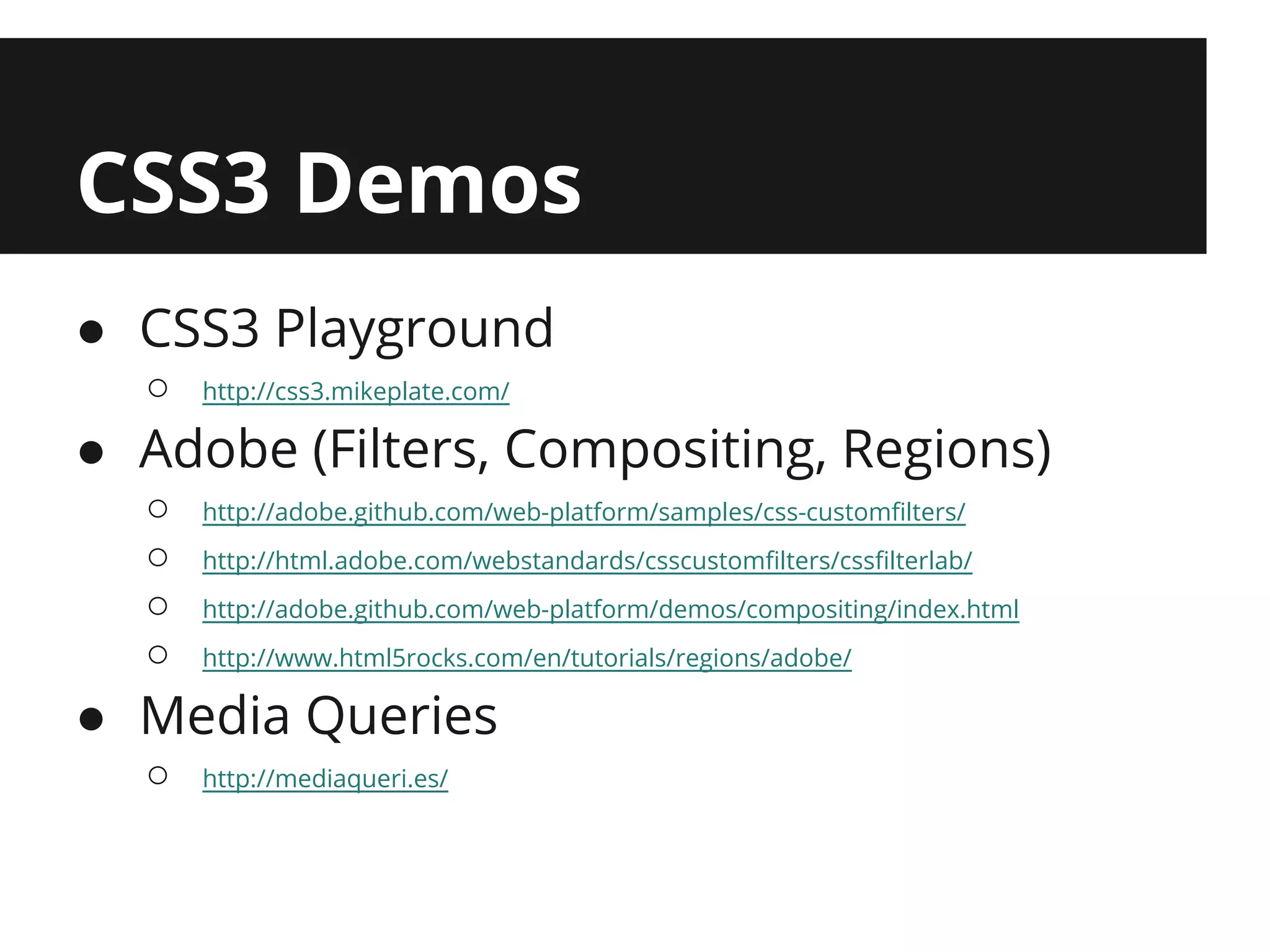 CSS3 Demos
● CSS3 Playground
  ○   http://css3.mikeplate.com/

● Adobe (Filters, Compositing, Regions)
  ○   http://adobe.github.com/web-platform/samples/css-customfilters/
  ○   http://html.adobe.com/webstandards/csscustomfilters/cssfilterlab/
  ○   http://adobe.github.com/web-platform/demos/compositing/index.html
  ○   http://www.html5rocks.com/en/tutorials/regions/adobe/

● Media Queries
  ○   http://mediaqueri.es/
 