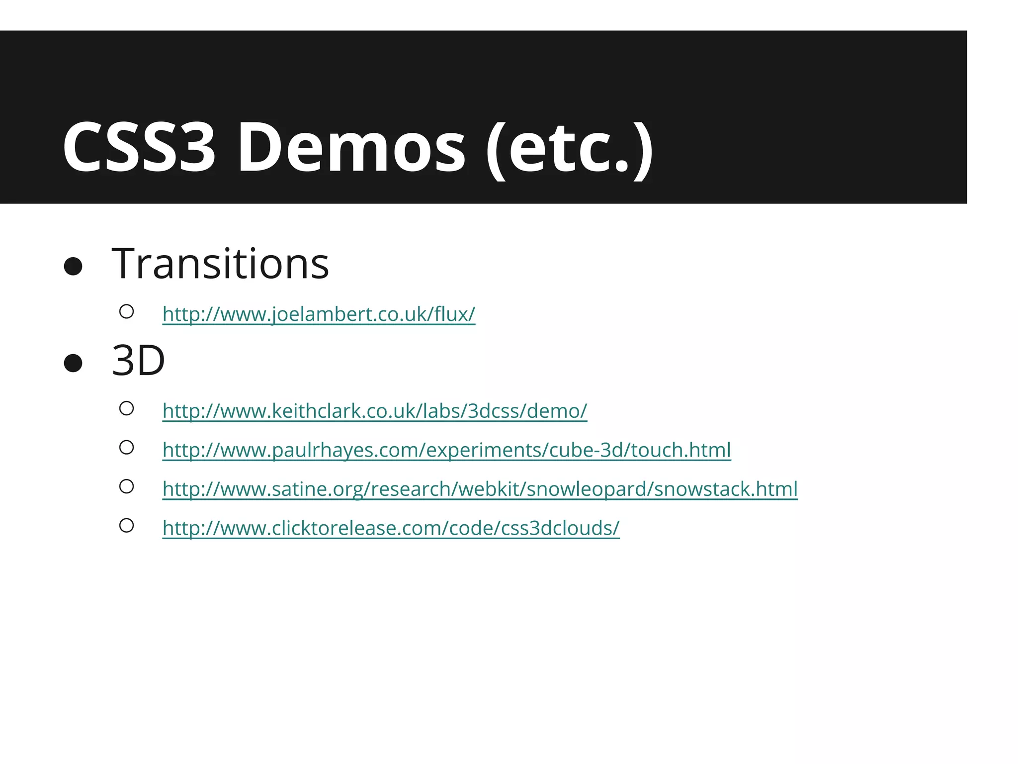 CSS3 Demos (etc.)
● Transitions
  ○   http://www.joelambert.co.uk/flux/

● 3D
  ○   http://www.keithclark.co.uk/labs/3dcss/demo/
  ○   http://www.paulrhayes.com/experiments/cube-3d/touch.html
  ○   http://www.satine.org/research/webkit/snowleopard/snowstack.html
  ○   http://www.clicktorelease.com/code/css3dclouds/
 