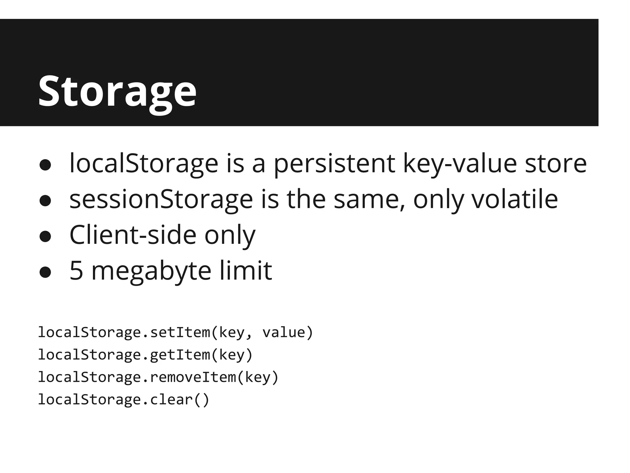 Storage
●   localStorage is a persistent key-value store
●   sessionStorage is the same, only volatile
●   Client-side only
●   5 megabyte limit

localStorage.setItem(key, value)
localStorage.getItem(key)
localStorage.removeItem(key)
localStorage.clear()
 