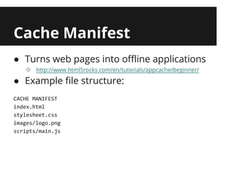Cache Manifest
● Turns web pages into offline applications
   ○   http://www.html5rocks.com/en/tutorials/appcache/beginner/

● Example file structure:
CACHE MANIFEST
index.html
stylesheet.css
images/logo.png
scripts/main.js
 