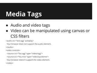 Media Tags
● Audio and video tags
● Video can be manipulated using canvas or
  CSS filters
<audio src="test.ogg" autoplay>
 Your browser does not support the audio element.
</audio>
<video controls>
 <source src="foo.ogg" type="video/ogg">
 <source src="foo.mov" type="video/quicktime">
 Your browser doesn't support the video element.
</video>
 