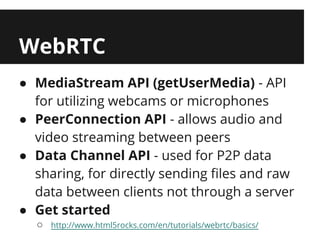 WebRTC
● MediaStream API (getUserMedia) - API
  for utilizing webcams or microphones
● PeerConnection API - allows audio and
  video streaming between peers
● Data Channel API - used for P2P data
  sharing, for directly sending files and raw
  data between clients not through a server
● Get started
  ○   http://www.html5rocks.com/en/tutorials/webrtc/basics/
 