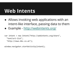 Web Intents
● Allows invoking web applications with an
  intent-like interface, passing data to them
● Example - http://webintents.org/

var intent = new Intent("http://webintents.org/share",
  "text/uri-list",
  "http://news.bbc.co.uk");

window.navigator.startActivity(intent);
 