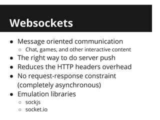 Websockets
● Message oriented communication
  ○ Chat, games, and other interactive content
● The right way to do server push
● Reduces the HTTP headers overhead
● No request-response constraint
  (completely asynchronous)
● Emulation libraries
  ○ sockjs
  ○ socket.io
 