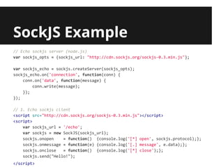 SockJS Example
// Echo sockjs server (node.js)
var sockjs_opts = {sockjs_url: "http://cdn.sockjs.org/sockjs-0.3.min.js"};

var sockjs_echo = sockjs.createServer(sockjs_opts);
sockjs_echo.on('connection', function(conn) {
    conn.on('data', function(message) {
        conn.write(message);
    });
});

// 1. Echo sockjs client
<script src="http://cdn.sockjs.org/sockjs-0.3.min.js"></script>
<script>
    var sockjs_url = '/echo';
    var sockjs = new SockJS(sockjs_url);
    sockjs.onopen    = function() {console.log('[*] open', sockjs.protocol);};
    sockjs.onmessage = function(e) {console.log('[.] message', e.data);};
    sockjs.onclose   = function() {console.log('[*] close');};
    sockjs.send("Hello!");
</script>
 