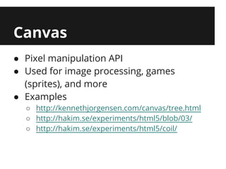 Canvas
● Pixel manipulation API
● Used for image processing, games
  (sprites), and more
● Examples
  ○ http://kennethjorgensen.com/canvas/tree.html
  ○ http://hakim.se/experiments/html5/blob/03/
  ○ http://hakim.se/experiments/html5/coil/
 