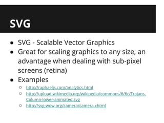 SVG
● SVG - Scalable Vector Graphics
● Great for scaling graphics to any size, an
  advantage when dealing with sub-pixel
  screens (retina)
● Examples
  ○   http://raphaeljs.com/analytics.html
  ○   http://upload.wikimedia.org/wikipedia/commons/6/6c/Trajans-
      Column-lower-animated.svg
  ○   http://svg-wow.org/camera/camera.xhtml
 