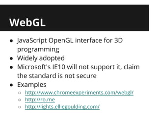 WebGL
● JavaScript OpenGL interface for 3D
  programming
● Widely adopted
● Microsoft's IE10 will not support it, claim
  the standard is not secure
● Examples
  ○ http://www.chromeexperiments.com/webgl/
  ○ http://ro.me
  ○ http://lights.elliegoulding.com/
 