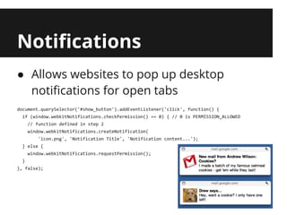 Notifications
● Allows websites to pop up desktop
  notifications for open tabs
document.querySelector('#show_button').addEventListener('click', function() {
  if (window.webkitNotifications.checkPermission() == 0) { // 0 is PERMISSION_ALLOWED
      // function defined in step 2
      window.webkitNotifications.createNotification(
          'icon.png', 'Notification Title', 'Notification content...');
  } else {
      window.webkitNotifications.requestPermission();
  }
}, false);
 