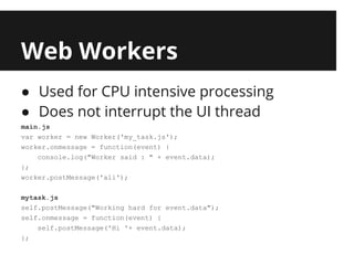 Web Workers
● Used for CPU intensive processing
● Does not interrupt the UI thread
main.js
var worker = new Worker('my_task.js');
worker.onmessage = function(event) {
    console.log("Worker said : " + event.data);
};
worker.postMessage('ali');

mytask.js
self.postMessage("Working hard for event.data");
self.onmessage = function(event) {
    self.postMessage('Hi '+ event.data);
};
 