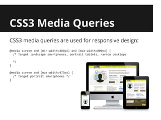 CSS3 Media Queries
CSS3 media queries are used for responsive design:
@media screen and (min-width:480px) and (max-width:800px) {
  /* Target landscape smartphones, portrait tablets, narrow desktops

    */
}

@media screen and (max-width:479px) {
  /* Target portrait smartphones */
}
 