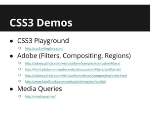 CSS3 Demos
● CSS3 Playground
  ○   http://css3.mikeplate.com/

● Adobe (Filters, Compositing, Regions)
  ○   http://adobe.github.com/web-platform/samples/css-customfilters/
  ○   http://html.adobe.com/webstandards/csscustomfilters/cssfilterlab/
  ○   http://adobe.github.com/web-platform/demos/compositing/index.html
  ○   http://www.html5rocks.com/en/tutorials/regions/adobe/

● Media Queries
  ○   http://mediaqueri.es/
 