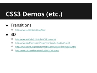 CSS3 Demos (etc.)
● Transitions
  ○   http://www.joelambert.co.uk/flux/

● 3D
  ○   http://www.keithclark.co.uk/labs/3dcss/demo/
  ○   http://www.paulrhayes.com/experiments/cube-3d/touch.html
  ○   http://www.satine.org/research/webkit/snowleopard/snowstack.html
  ○   http://www.clicktorelease.com/code/css3dclouds/
 