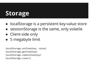 Storage
●   localStorage is a persistent key-value store
●   sessionStorage is the same, only volatile
●   Client-side only
●   5 megabyte limit

localStorage.setItem(key, value)
localStorage.getItem(key)
localStorage.removeItem(key)
localStorage.clear()
 