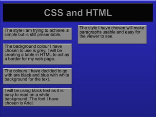 CSS – how they work together
                                      The style I have chosen will make
The style I am trying to achieve is   paragraphs usable and easy for
simple but is still presentable.      the viewer to see.

The background colour I have
chosen to use is grey. I will be
creating a table in HTML to act as
a border for my web page.

The colours I have decided to go
with are black and blue with white
background for the text.

I will be using black text as it is
easy to read on a white
background. The font I have
chosen is Arial.
 