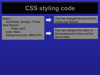 CSS Styling Code
body {                           This has changed the text front to
  font-family: Georgia, "Times   Times new Roman.
New Roman",
      Times, serif;
                                 This has changed the colour of
  color: black;
                                 the background to blue and the
  background-color: #66CCFF}
                                 text to black.
 
