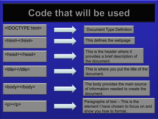 The code I will be using
<!DOCTYPE html>             Document Type Definition

<html></html>              This defines the webpage

                           This is the header where it
<head></head>              provides a brief description of
                           the document.

<title></title>            This is where you put the title of the
                           document.

                           The body provides the main source
<body></body>              of information needed to create the
                           document.

                           Paragraphs of text – This is the
<p></p>                    element I have chosen to focus on and
                           show you how to format.
 