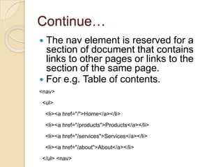 Continue…
 The nav element is reserved for a
  section of document that contains
  links to other pages or links to the
  section of the same page.
 For e.g. Table of contents.
<nav>

<ul>

    <li><a href="/">Home</a></li>

    <li><a href="/products">Products</a></li>

    <li><a href="/services">Services</a></li>
    <li><a href="/about">About</a></li>

</ul> <nav>
 