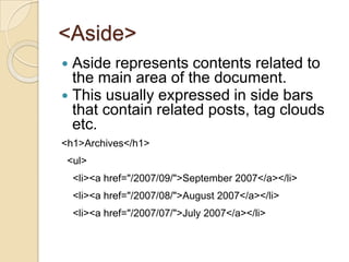 <Aside>
 Aside represents contents related to
  the main area of the document.
 This usually expressed in side bars
  that contain related posts, tag clouds
  etc.
<h1>Archives</h1>
 <ul>
    <li><a href="/2007/09/">September 2007</a></li>
    <li><a href="/2007/08/">August 2007</a></li>
    <li><a href="/2007/07/">July 2007</a></li>
 