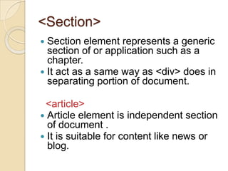 <Section>
 Section element represents a generic
  section of or application such as a
  chapter.
 It act as a same way as <div> does in
  separating portion of document.

 <article>
 Article element is independent section
  of document .
 It is suitable for content like news or
  blog.
 