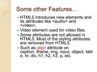 Some other Features…
 HTML5 introduces new elements and
  its attributes like <audio> and
  <video>.
 Video element used for video files.
 Some attributes are not allowed in
  HTML5. Most of the styling attributes
  are removed from HTML5.
 Such as align attribute on
  caption, iframe, img, input, object, tabl
  e, hr, div, h1, h2, h3, p, etc.
 