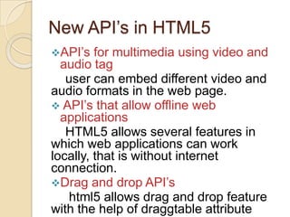 New API’s in HTML5
API’s   for multimedia using video and
  audio tag
   user can embed different video and
audio formats in the web page.
 API’s that allow offline web
  applications
   HTML5 allows several features in
which web applications can work
locally, that is without internet
connection.
Drag and drop API’s
   html5 allows drag and drop feature
with the help of draggtable attribute
 