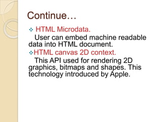 Continue…
 HTML Microdata.
  User can embed machine readable
data into HTML document.
HTML canvas 2D context.
  This API used for rendering 2D
graphics, bitmaps and shapes. This
technology introduced by Apple.
 