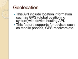 Geolocation
 This API include location information
  such as GPS (global positioning
  system)with device hosting API.
 This feature supports for devises such
  as mobile phones, GPS receivers etc.
 