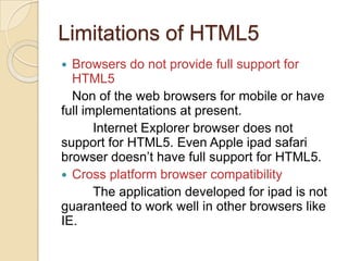 Limitations of HTML5
 Browsers do not provide full support for
  HTML5
  Non of the web browsers for mobile or have
full implementations at present.
       Internet Explorer browser does not
support for HTML5. Even Apple ipad safari
browser doesn’t have full support for HTML5.
 Cross platform browser compatibility
       The application developed for ipad is not
guaranteed to work well in other browsers like
IE.
 